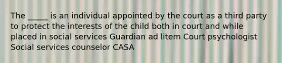 The _____ is an individual appointed by the court as a third party to protect the interests of the child both in court and while placed in social services Guardian ad litem Court psychologist Social services counselor CASA