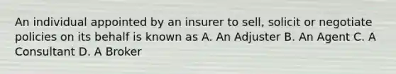 An individual appointed by an insurer to sell, solicit or negotiate policies on its behalf is known as A. An Adjuster B. An Agent C. A Consultant D. A Broker