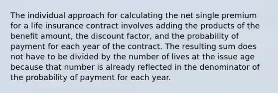 The individual approach for calculating the net single premium for a life insurance contract involves adding the products of the benefit amount, the discount factor, and the probability of payment for each year of the contract. The resulting sum does not have to be divided by the number of lives at the issue age because that number is already reflected in the denominator of the probability of payment for each year.