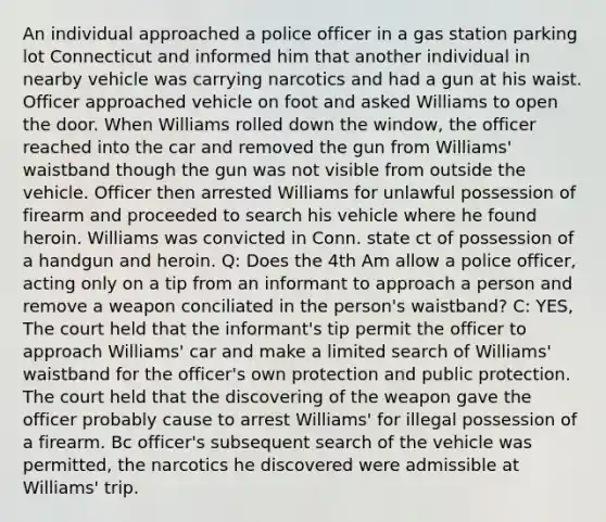 An individual approached a police officer in a gas station parking lot Connecticut and informed him that another individual in nearby vehicle was carrying narcotics and had a gun at his waist. Officer approached vehicle on foot and asked Williams to open the door. When Williams rolled down the window, the officer reached into the car and removed the gun from Williams' waistband though the gun was not visible from outside the vehicle. Officer then arrested Williams for unlawful possession of firearm and proceeded to search his vehicle where he found heroin. Williams was convicted in Conn. state ct of possession of a handgun and heroin. Q: Does the 4th Am allow a police officer, acting only on a tip from an informant to approach a person and remove a weapon conciliated in the person's waistband? C: YES, The court held that the informant's tip permit the officer to approach Williams' car and make a limited search of Williams' waistband for the officer's own protection and public protection. The court held that the discovering of the weapon gave the officer probably cause to arrest Williams' for illegal possession of a firearm. Bc officer's subsequent search of the vehicle was permitted, the narcotics he discovered were admissible at Williams' trip.