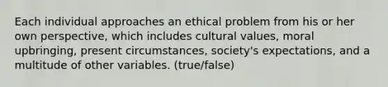 Each individual approaches an ethical problem from his or her own perspective, which includes cultural values, moral upbringing, present circumstances, society's expectations, and a multitude of other variables. (true/false)