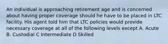 An individual is approaching retirement age and is concerned about having proper coverage should he have to be placed in LTC facility. His agent told him that LTC policies would provide necessary coverage at all of the following levels except A. Acute B. Custodial C Intermediate D Skilled