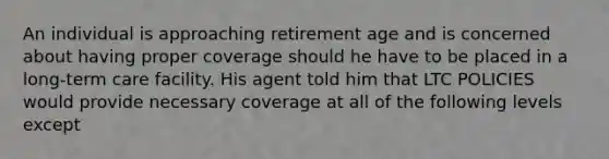 An individual is approaching retirement age and is concerned about having proper coverage should he have to be placed in a long-term care facility. His agent told him that LTC POLICIES would provide necessary coverage at all of the following levels except