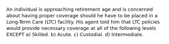 An individual is approaching retirement age and is concerned about having proper coverage should he have to be placed in a Long-Term Care (LTC) facility. His agent told him that LTC policies would provide necessary coverage at all of the following levels EXCEPT a) Skilled. b) Acute. c) Custodial. d) Intermediate.