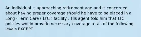 An individual is approaching retirement age and is concerned about having proper coverage should he have to be placed in a Long - Term Care ( LTC ) facility . His agent told him that LTC policies would provide necessary coverage at all of the following levels EXCEPT