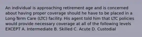 An individual is approaching retirement age and is concerned about having proper coverage should he have to be placed in a Long-Term Care (LTC) facility. His agent told him that LTC policies would provide necessary coverage at all of the following levels EXCEPT A. Intermediate B. Skilled C. Acute D. Custodial