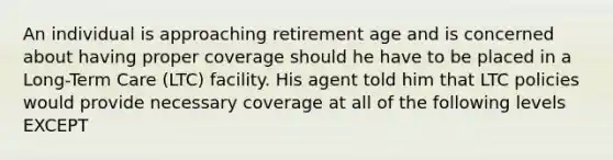 An individual is approaching retirement age and is concerned about having proper coverage should he have to be placed in a Long-Term Care (LTC) facility. His agent told him that LTC policies would provide necessary coverage at all of the following levels EXCEPT