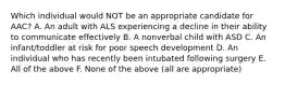 Which individual would NOT be an appropriate candidate for AAC? A. An adult with ALS experiencing a decline in their ability to communicate effectively B. A nonverbal child with ASD C. An infant/toddler at risk for poor speech development D. An individual who has recently been intubated following surgery E. All of the above F. None of the above (all are appropriate)