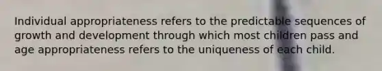 Individual appropriateness refers to the predictable sequences of growth and development through which most children pass and age appropriateness refers to the uniqueness of each child.