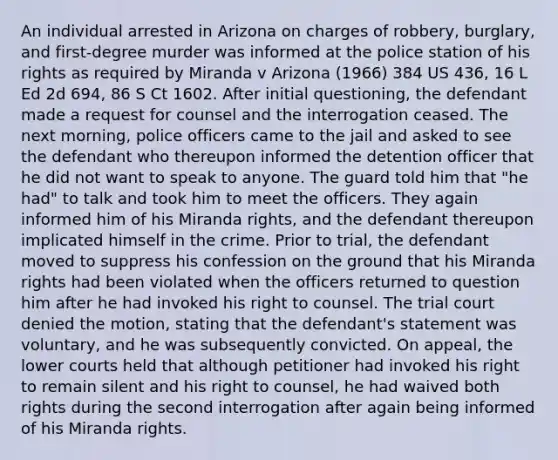 An individual arrested in Arizona on charges of robbery, burglary, and first-degree murder was informed at the police station of his rights as required by Miranda v Arizona (1966) 384 US 436, 16 L Ed 2d 694, 86 S Ct 1602. After initial questioning, the defendant made a request for counsel and the interrogation ceased. The next morning, police officers came to the jail and asked to see the defendant who thereupon informed the detention officer that he did not want to speak to anyone. The guard told him that "he had" to talk and took him to meet the officers. They again informed him of his Miranda rights, and the defendant thereupon implicated himself in the crime. Prior to trial, the defendant moved to suppress his confession on the ground that his Miranda rights had been violated when the officers returned to question him after he had invoked his right to counsel. The trial court denied the motion, stating that the defendant's statement was voluntary, and he was subsequently convicted. On appeal, the lower courts held that although petitioner had invoked his right to remain silent and his right to counsel, he had waived both rights during the second interrogation after again being informed of his Miranda rights.