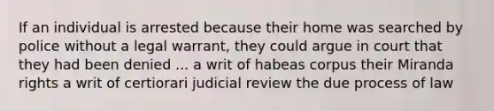 If an individual is arrested because their home was searched by police without a legal warrant, they could argue in court that they had been denied ... a writ of habeas corpus their Miranda rights a writ of certiorari judicial review the due process of law