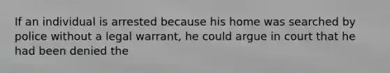 If an individual is arrested because his home was searched by police without a legal warrant, he could argue in court that he had been denied the