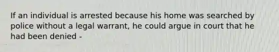 If an individual is arrested because his home was searched by police without a legal warrant, he could argue in court that he had been denied -