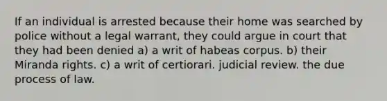 If an individual is arrested because their home was searched by police without a legal warrant, they could argue in court that they had been denied a) a writ of habeas corpus. b) their Miranda rights. c) a writ of certiorari. judicial review. the due process of law.