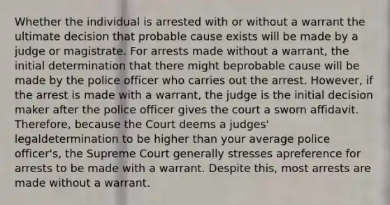 Whether the individual is arrested with or without a warrant the ultimate decision that probable cause exists will be made by a judge or magistrate. For arrests made without a warrant, the initial determination that there might beprobable cause will be made by the police officer who carries out the arrest. However, if the arrest is made with a warrant, the judge is the initial decision maker after the police officer gives the court a sworn affidavit. Therefore, because the Court deems a judges' legaldetermination to be higher than your average police officer's, the Supreme Court generally stresses apreference for arrests to be made with a warrant. Despite this, most arrests are made without a warrant.