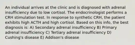 An individual arrives at the clinic and is diagnosed with adrenal insufficiency due to low cortisol. The endocrinologist performs a CRH stimulation test. In response to synthetic CRH, the patient exhibits high ACTH and high cortisol. Based on this info, the best diagnosis is: A) Secondary adrenal insufficiency B) Primary adrenal insufficiency C) Tertiary adrenal insufficiency D) Cushing's disease E) Addison's disease