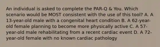 An individual is asked to complete the PAR-Q & You. Which scenario would be MOST consistent with the use of this tool? A. A 13-year-old male with a congenital heart condition B. A 62-year-old female planning to become more physically active C. A 57-year-old male rehabilitating from a recent cardiac event D. A 72-year-old female with no known cardiac pathology