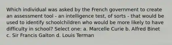 Which individual was asked by the French government to create an assessment tool - an intelligence test, of sorts - that would be used to identify schoolchildren who would be more likely to have difficulty in school? Select one: a. Marcelle Curie b. Alfred Binet c. Sir Francis Galton d. Louis Terman