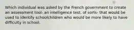 Which individual was asked by the French government to create an assessment tool- an intelligence test, of sorts- that would be used to identify schoolchildren who would be more likely to have difficulty in school.