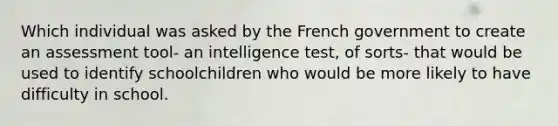 Which individual was asked by the French government to create an assessment tool- an intelligence test, of sorts- that would be used to identify schoolchildren who would be more likely to have difficulty in school.