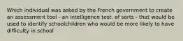 Which individual was asked by the French government to create an assessment tool - an intelligence test, of sorts - that would be used to identify schoolchildren who would be more likely to have difficulty in school