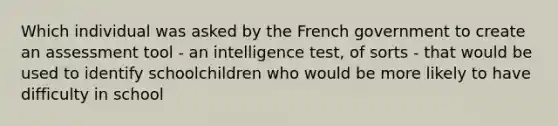 Which individual was asked by the French government to create an assessment tool - an intelligence test, of sorts - that would be used to identify schoolchildren who would be more likely to have difficulty in school