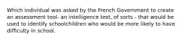 Which individual was asked by the French Government to create an assessment tool- an intelligence test, of sorts - that would be used to identify schoolchildren who would be more likely to have difficulty in school.