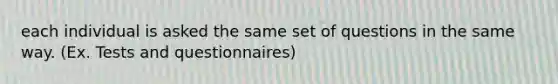 each individual is asked the same set of questions in the same way. (Ex. Tests and questionnaires)