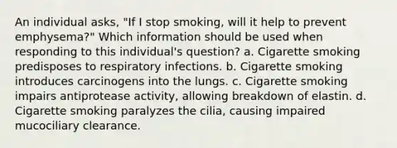 An individual asks, "If I stop smoking, will it help to prevent emphysema?" Which information should be used when responding to this individual's question? a. Cigarette smoking predisposes to respiratory infections. b. Cigarette smoking introduces carcinogens into the lungs. c. Cigarette smoking impairs antiprotease activity, allowing breakdown of elastin. d. Cigarette smoking paralyzes the cilia, causing impaired mucociliary clearance.