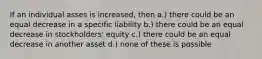 If an individual asses is increased, then a.) there could be an equal decrease in a specific liability b.) there could be an equal decrease in stockholders' equity c.) there could be an equal decrease in another asset d.) none of these is possible