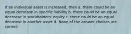 If an individual asset is increased, then a. there could be an equal decrease in specific liability b. there could be an equal decrease in stockholders' equity c. there could be an equal decrease in another asset d. None of the answer choices are correct