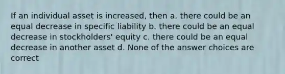 If an individual asset is increased, then a. there could be an equal decrease in specific liability b. there could be an equal decrease in stockholders' equity c. there could be an equal decrease in another asset d. None of the answer choices are correct