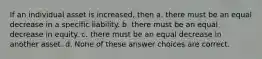 If an individual asset is increased, then a. there must be an equal decrease in a specific liability. b. there must be an equal decrease in equity. c. there must be an equal decrease in another asset. d. None of these answer choices are correct.