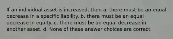 If an individual asset is increased, then a. there must be an equal decrease in a specific liability. b. there must be an equal decrease in equity. c. there must be an equal decrease in another asset. d. None of these answer choices are correct.