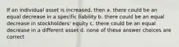 If an individual asset is increased, then a. there could be an equal decrease in a specific liability b. there could be an equal decrease in stockholders' equity c. there could be an equal decrease in a different asset d. none of these answer choices are correct