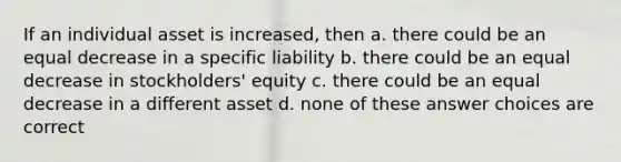 If an individual asset is increased, then a. there could be an equal decrease in a specific liability b. there could be an equal decrease in stockholders' equity c. there could be an equal decrease in a different asset d. none of these answer choices are correct