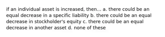 if an individual asset is increased, then... a. there could be an equal decrease in a specific liability b. there could be an equal decrease in stockholder's equity c. there could be an equal decrease in another asset d. none of these