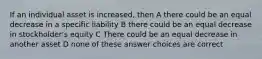 If an individual asset is increased, then A there could be an equal decrease in a specific liability B there could be an equal decrease in stockholder's equity C There could be an equal decrease in another asset D none of these answer choices are correct