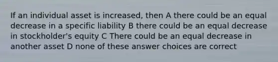 If an individual asset is increased, then A there could be an equal decrease in a specific liability B there could be an equal decrease in stockholder's equity C There could be an equal decrease in another asset D none of these answer choices are correct