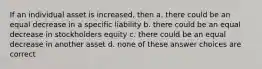 If an individual asset is increased, then a. there could be an equal decrease in a specific liability b. there could be an equal decrease in stockholders equity c. there could be an equal decrease in another asset d. none of these answer choices are correct