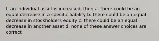 If an individual asset is increased, then a. there could be an equal decrease in a specific liability b. there could be an equal decrease in stockholders equity c. there could be an equal decrease in another asset d. none of these answer choices are correct