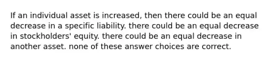 If an individual asset is increased, then there could be an equal decrease in a specific liability. there could be an equal decrease in stockholders' equity. there could be an equal decrease in another asset. none of these answer choices are correct.