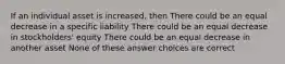 If an individual asset is increased, then There could be an equal decrease in a specific liability There could be an equal decrease in stockholders' equity There could be an equal decrease in another asset None of these answer choices are correct