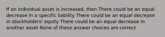 If an individual asset is increased, then There could be an equal decrease in a specific liability There could be an equal decrease in stockholders' equity There could be an equal decrease in another asset None of these answer choices are correct