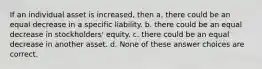 If an individual asset is increased, then a. there could be an equal decrease in a specific liability. b. there could be an equal decrease in stockholders' equity. c. there could be an equal decrease in another asset. d. None of these answer choices are correct.