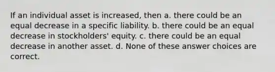 If an individual asset is increased, then a. there could be an equal decrease in a specific liability. b. there could be an equal decrease in stockholders' equity. c. there could be an equal decrease in another asset. d. None of these answer choices are correct.