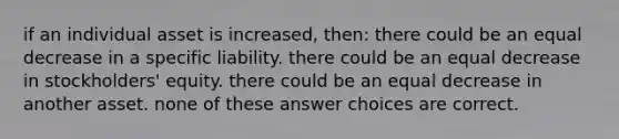 if an individual asset is increased, then: there could be an equal decrease in a specific liability. there could be an equal decrease in stockholders' equity. there could be an equal decrease in another asset. none of these answer choices are correct.