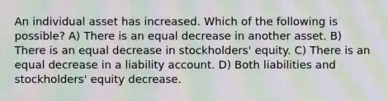 An individual asset has increased. Which of the following is possible? A) There is an equal decrease in another asset. B) There is an equal decrease in stockholders' equity. C) There is an equal decrease in a liability account. D) Both liabilities and stockholders' equity decrease.