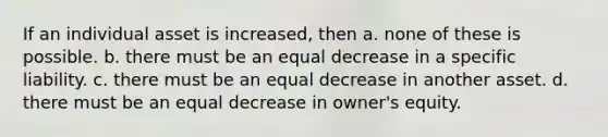 If an individual asset is increased, then a. none of these is possible. b. there must be an equal decrease in a specific liability. c. there must be an equal decrease in another asset. d. there must be an equal decrease in owner's equity.