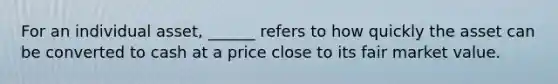 For an individual asset, ______ refers to how quickly the asset can be converted to cash at a price close to its fair market value.